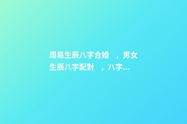 周易生辰八字合婚，男女生辰八字配對，八字合婚 周易合婚配對，男女生辰八字配對，八字合婚-第1張-觀點-玄機派